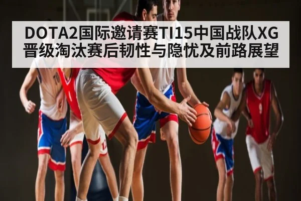 DOTA2国际邀请赛TI15中国战队XG晋级淘汰赛后韧性与隐忧及前路展望